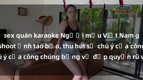 sex quán karaoke Người mẫu Việt Nam gây sốt với loạt shoot ảnh táo bạo, thu hút sự chú ý của công chúng bằng vẻ đẹp quyến rũ và gợi cảm.