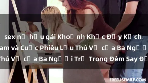 sex nữ hầu gái Khoảnh Khắc Đầy Kịch Tính: Sex  Việt Nam và Cuộc Phiêu Lưu Thú Vị của Ba Người Trẻ Trong Đêm Say Đắm