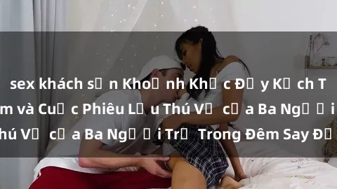 sex khách sạn Khoảnh Khắc Đầy Kịch Tính: Sex  Việt Nam và Cuộc Phiêu Lưu Thú Vị của Ba Người Trẻ Trong Đêm Say Đắm