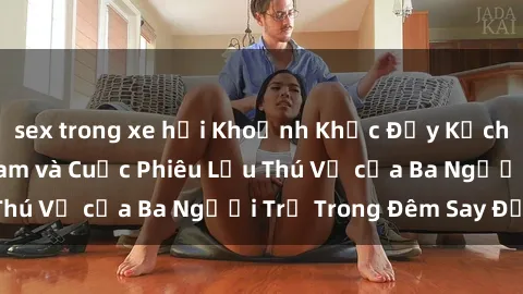 sex trong xe hơi Khoảnh Khắc Đầy Kịch Tính: Sex  Việt Nam và Cuộc Phiêu Lưu Thú Vị của Ba Người Trẻ Trong Đêm Say Đắm