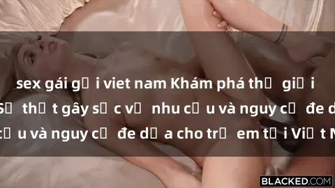 sex gái gọi viet nam Khám phá thế giới sex loli Việt Nam: Sự thật gây sốc về nhu cầu và nguy cơ đe dọa cho trẻ em tại Việt Nam