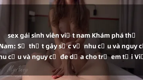 sex gái sinh viên việt nam Khám phá thế giới sex loli Việt Nam: Sự thật gây sốc về nhu cầu và nguy cơ đe dọa cho trẻ em tại Việt Nam