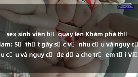 sex sinh viên bị quay lén Khám phá thế giới sex loli Việt Nam: Sự thật gây sốc về nhu cầu và nguy cơ đe dọa cho trẻ em tại Việt Nam