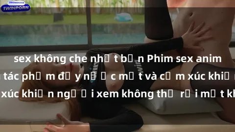 sex không che nhật bản Phim sex anime đỉnh cao: Những tác phẩm đầy nước mắt và cảm xúc khiến người xem không thể rời mắt khỏi màn hình