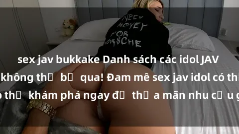 sex jav bukkake Danh sách các idol JAV hot nhất hiện nay không thể bỏ qua! Đam mê sex jav idol có thể khám phá ngay để thỏa mãn nhu cầu giải trí của mình!